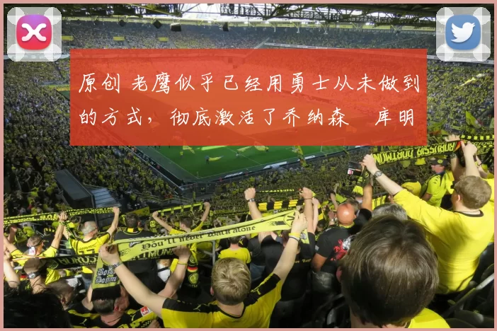 原创 老鹰似乎已经用勇士从未做到的方式，彻底激活了乔纳森・库明加