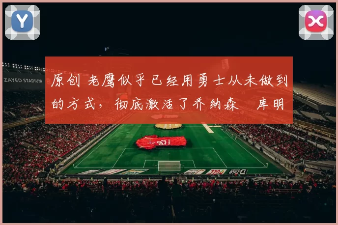 原创 老鹰似乎已经用勇士从未做到的方式，彻底激活了乔纳森・库明加