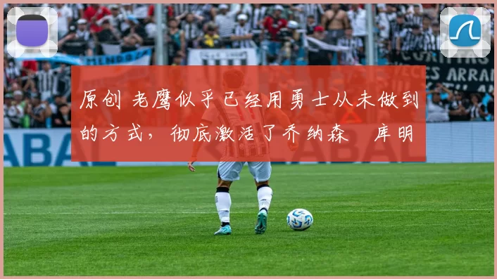 原创 老鹰似乎已经用勇士从未做到的方式，彻底激活了乔纳森・库明加