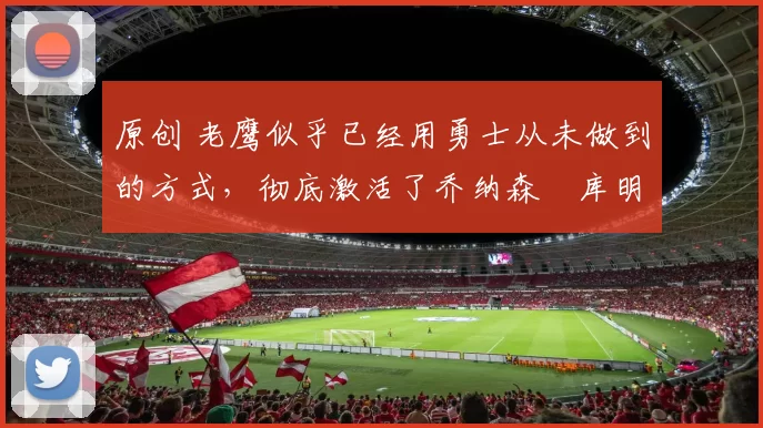 原创 老鹰似乎已经用勇士从未做到的方式，彻底激活了乔纳森・库明加