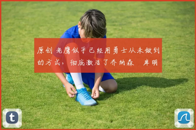 原创 老鹰似乎已经用勇士从未做到的方式,彻底激活了乔纳森・库明加