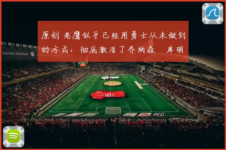 原创 老鹰似乎已经用勇士从未做到的方式，彻底激活了乔纳森・库明加