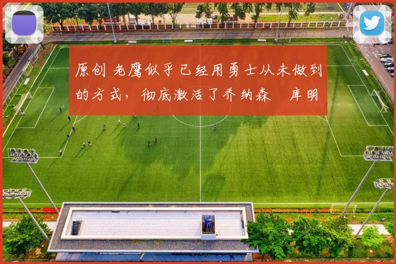 原创 老鹰似乎已经用勇士从未做到的方式，彻底激活了乔纳森・库明加