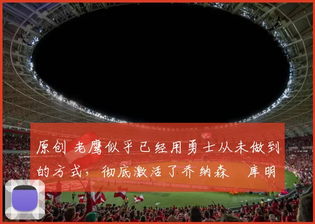 原创 老鹰似乎已经用勇士从未做到的方式,彻底激活了乔纳森・库明加