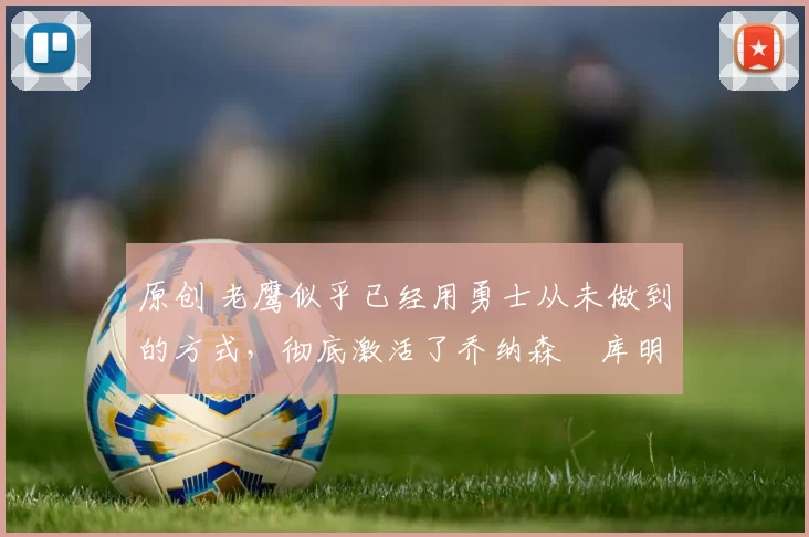 原创 老鹰似乎已经用勇士从未做到的方式,彻底激活了乔纳森・库明加