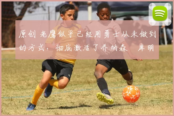 原创 老鹰似乎已经用勇士从未做到的方式,彻底激活了乔纳森・库明加