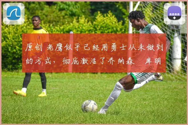 原创 老鹰似乎已经用勇士从未做到的方式，彻底激活了乔纳森・库明加