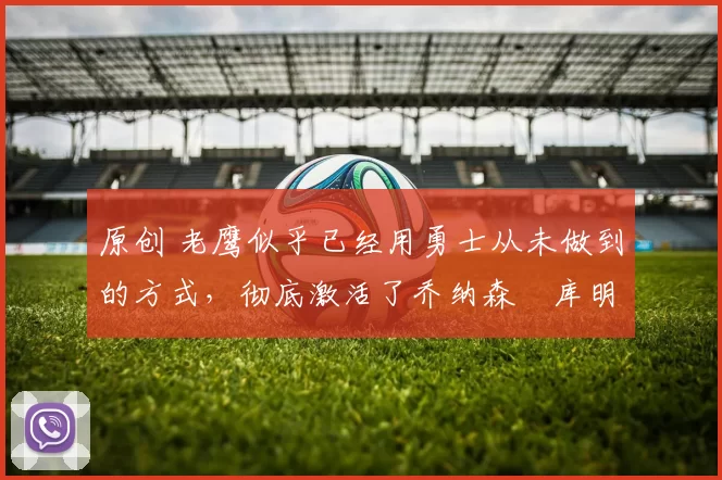 原创 老鹰似乎已经用勇士从未做到的方式，彻底激活了乔纳森・库明加