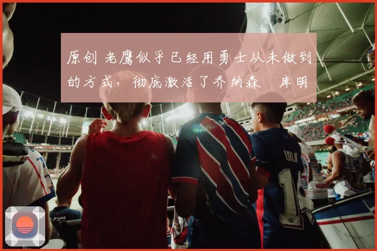 原创 老鹰似乎已经用勇士从未做到的方式,彻底激活了乔纳森・库明加