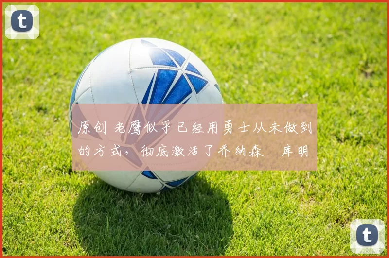 原创 老鹰似乎已经用勇士从未做到的方式，彻底激活了乔纳森・库明加