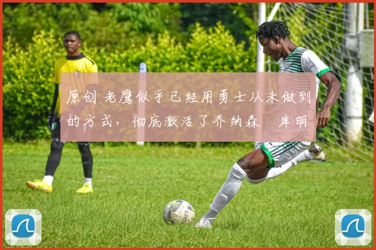 原创 老鹰似乎已经用勇士从未做到的方式,彻底激活了乔纳森・库明加