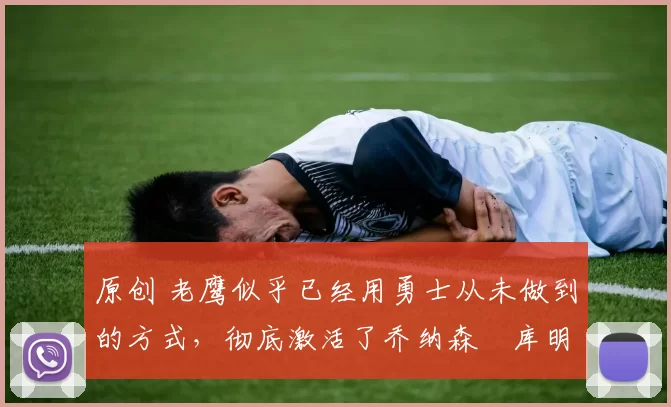 原创 老鹰似乎已经用勇士从未做到的方式，彻底激活了乔纳森・库明加