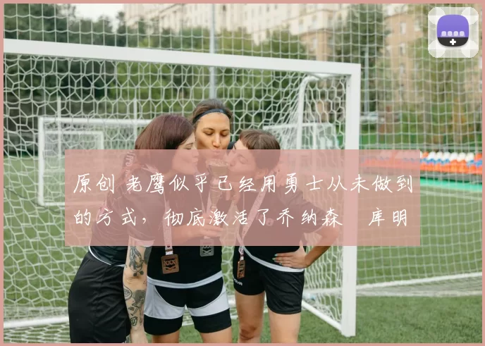 原创 老鹰似乎已经用勇士从未做到的方式,彻底激活了乔纳森・库明加