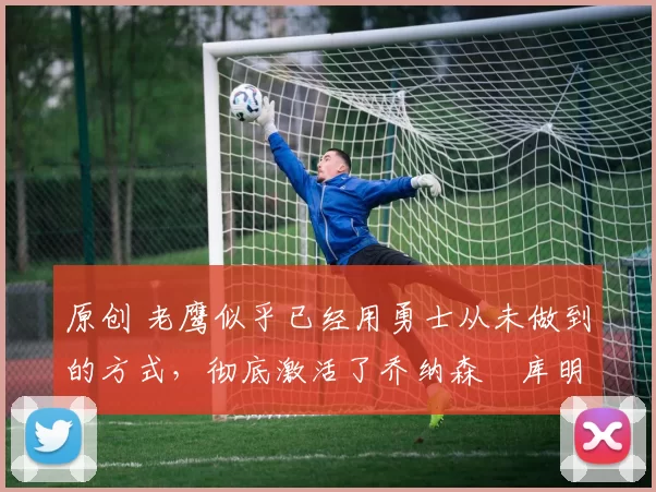 原创 老鹰似乎已经用勇士从未做到的方式，彻底激活了乔纳森・库明加