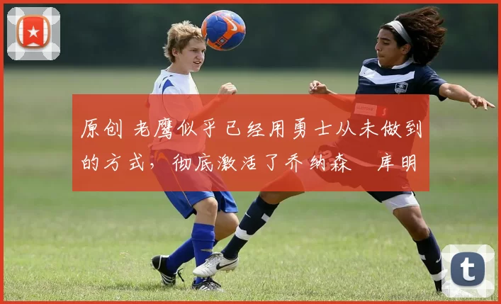 原创 老鹰似乎已经用勇士从未做到的方式,彻底激活了乔纳森・库明加