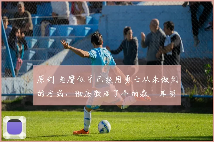 原创 老鹰似乎已经用勇士从未做到的方式,彻底激活了乔纳森・库明加