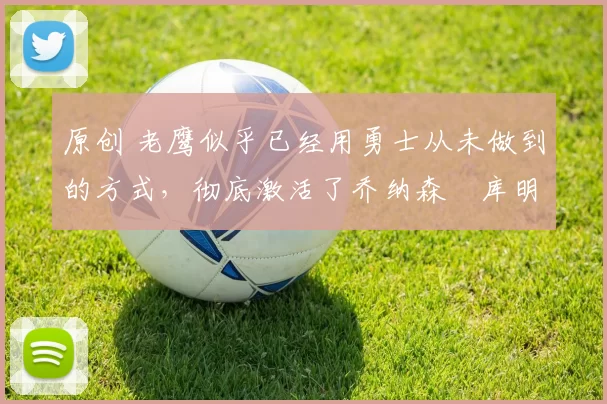 原创 老鹰似乎已经用勇士从未做到的方式,彻底激活了乔纳森・库明加