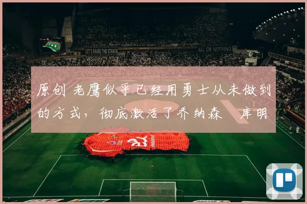原创 老鹰似乎已经用勇士从未做到的方式，彻底激活了乔纳森・库明加