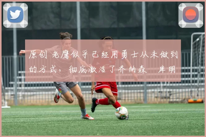 原创 老鹰似乎已经用勇士从未做到的方式,彻底激活了乔纳森・库明加