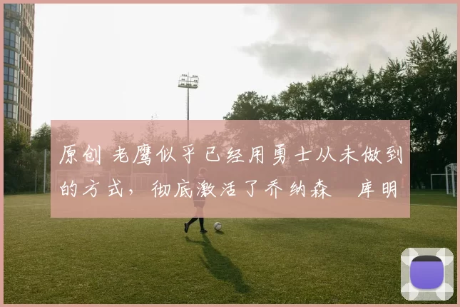 原创 老鹰似乎已经用勇士从未做到的方式，彻底激活了乔纳森・库明加