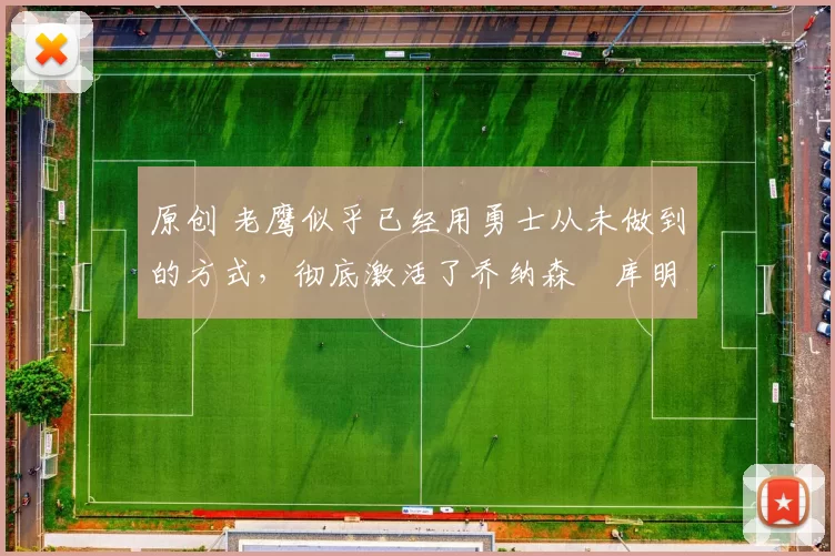 原创 老鹰似乎已经用勇士从未做到的方式，彻底激活了乔纳森・库明加