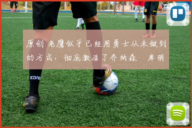 原创 老鹰似乎已经用勇士从未做到的方式,彻底激活了乔纳森・库明加