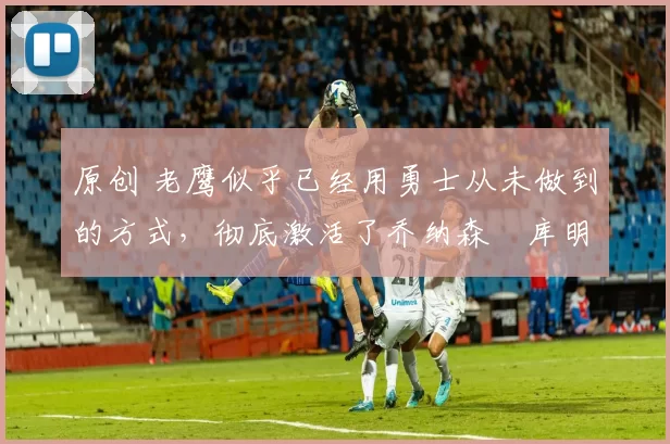 原创 老鹰似乎已经用勇士从未做到的方式,彻底激活了乔纳森・库明加