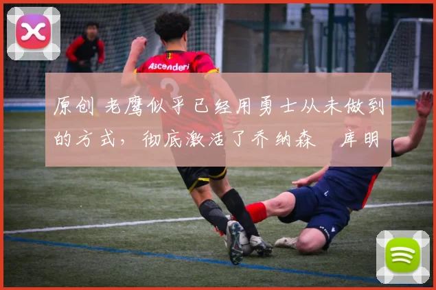 原创 老鹰似乎已经用勇士从未做到的方式，彻底激活了乔纳森・库明加