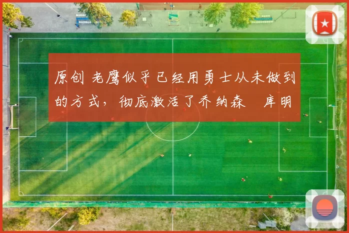 原创 老鹰似乎已经用勇士从未做到的方式，彻底激活了乔纳森・库明加