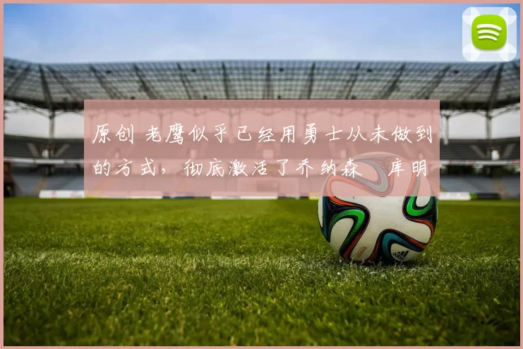 原创 老鹰似乎已经用勇士从未做到的方式，彻底激活了乔纳森・库明加