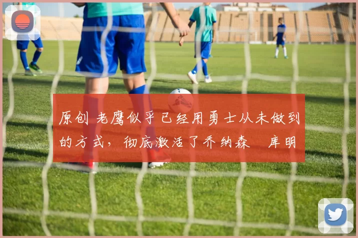 原创 老鹰似乎已经用勇士从未做到的方式,彻底激活了乔纳森・库明加