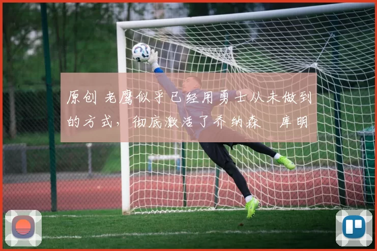 原创 老鹰似乎已经用勇士从未做到的方式,彻底激活了乔纳森・库明加