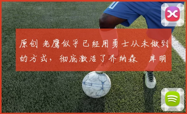 原创 老鹰似乎已经用勇士从未做到的方式，彻底激活了乔纳森・库明加