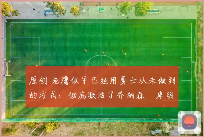 原创 老鹰似乎已经用勇士从未做到的方式，彻底激活了乔纳森・库明加