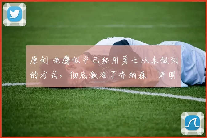 原创 老鹰似乎已经用勇士从未做到的方式，彻底激活了乔纳森・库明加