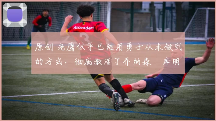 原创 老鹰似乎已经用勇士从未做到的方式,彻底激活了乔纳森・库明加