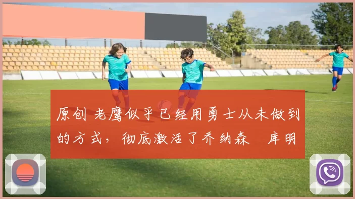 原创 老鹰似乎已经用勇士从未做到的方式,彻底激活了乔纳森・库明加