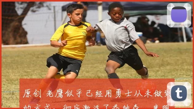 原创 老鹰似乎已经用勇士从未做到的方式，彻底激活了乔纳森・库明加