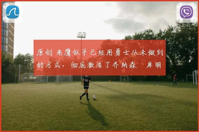 原创 老鹰似乎已经用勇士从未做到的方式,彻底激活了乔纳森・库明加