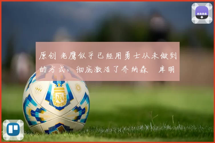 原创 老鹰似乎已经用勇士从未做到的方式，彻底激活了乔纳森・库明加