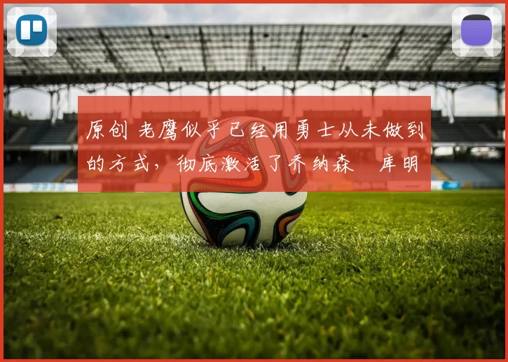 原创 老鹰似乎已经用勇士从未做到的方式，彻底激活了乔纳森・库明加