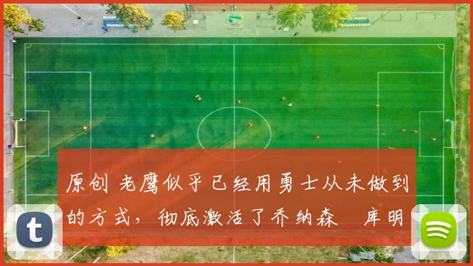 原创 老鹰似乎已经用勇士从未做到的方式,彻底激活了乔纳森・库明加