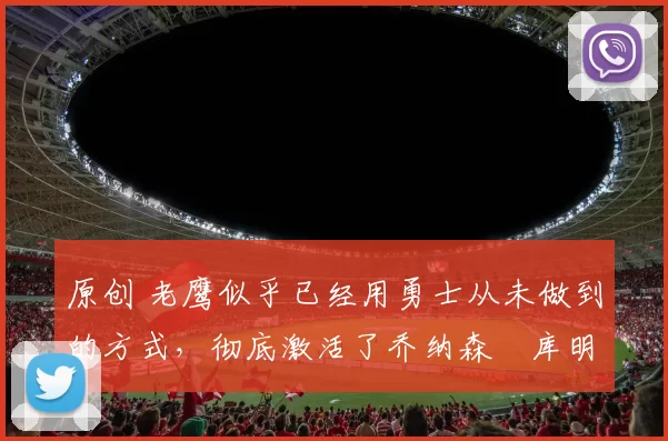 原创 老鹰似乎已经用勇士从未做到的方式,彻底激活了乔纳森・库明加