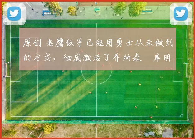 原创 老鹰似乎已经用勇士从未做到的方式，彻底激活了乔纳森・库明加