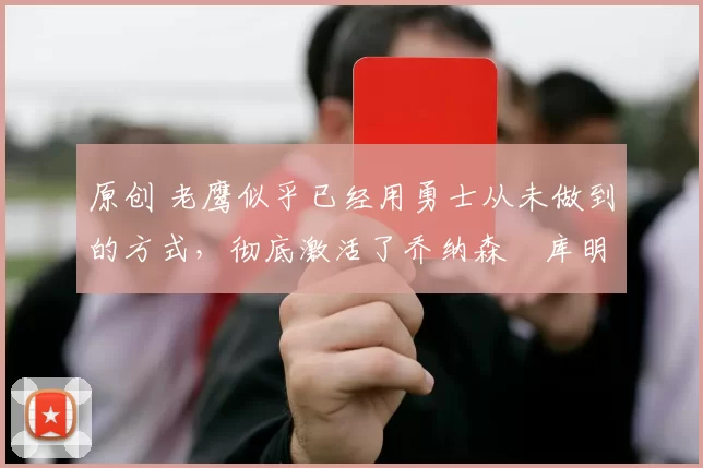 原创 老鹰似乎已经用勇士从未做到的方式，彻底激活了乔纳森・库明加