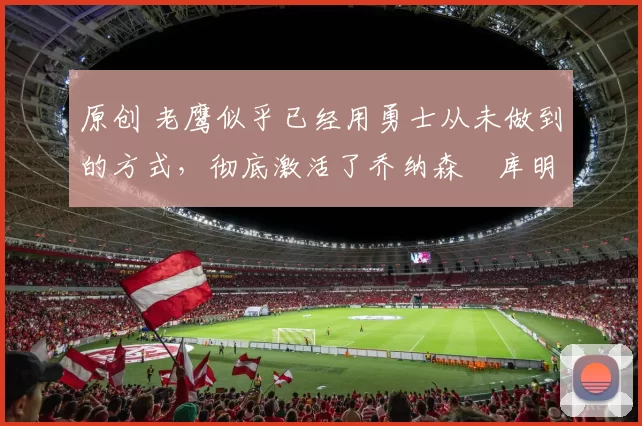 原创 老鹰似乎已经用勇士从未做到的方式,彻底激活了乔纳森・库明加