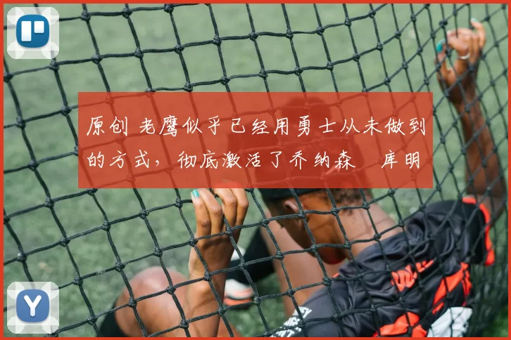 原创 老鹰似乎已经用勇士从未做到的方式,彻底激活了乔纳森・库明加