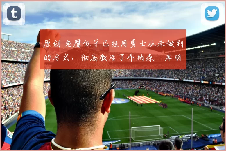 原创 老鹰似乎已经用勇士从未做到的方式,彻底激活了乔纳森・库明加