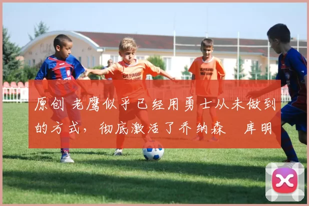 原创 老鹰似乎已经用勇士从未做到的方式,彻底激活了乔纳森・库明加