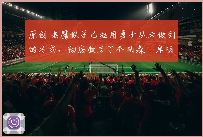 原创 老鹰似乎已经用勇士从未做到的方式,彻底激活了乔纳森・库明加